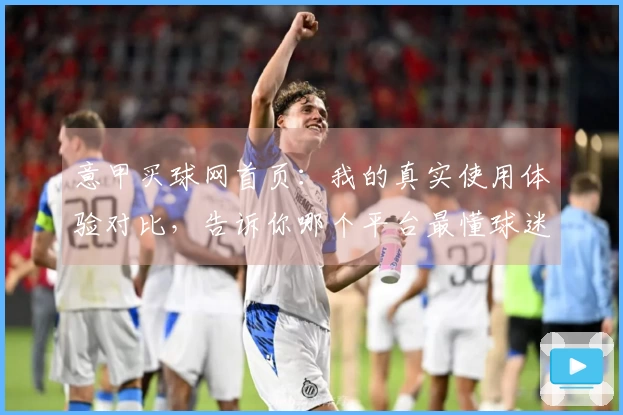 意甲买球网首页：我的真实使用体验对比，告诉你哪个平台最懂球迷心